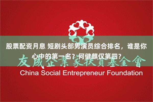 股票配资月息 短剧头部男演员综合排名，谁是你心中的第一名？何健麒仅第四？
