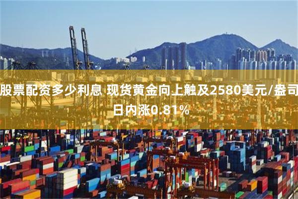 股票配资多少利息 现货黄金向上触及2580美元/盎司 日内涨0.81%