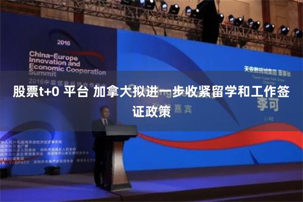 股票t+0 平台 加拿大拟进一步收紧留学和工作签证政策