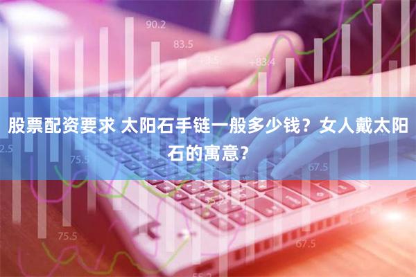 股票配资要求 太阳石手链一般多少钱？女人戴太阳石的寓意？