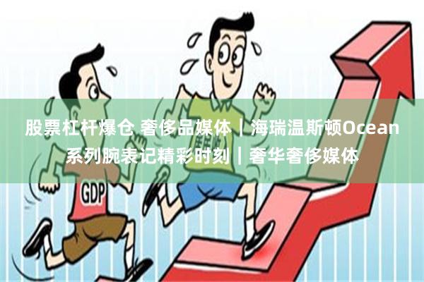 股票杠杆爆仓 奢侈品媒体｜海瑞温斯顿Ocean系列腕表记精彩时刻｜奢华奢侈媒体