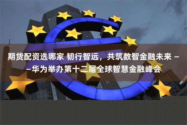 期货配资选哪家 韧行智远，共筑数智金融未来 ——华为举办第十二届全球智慧金融峰会