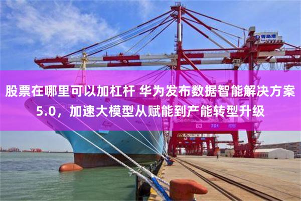 股票在哪里可以加杠杆 华为发布数据智能解决方案5.0，加速大模型从赋能到产能转型升级
