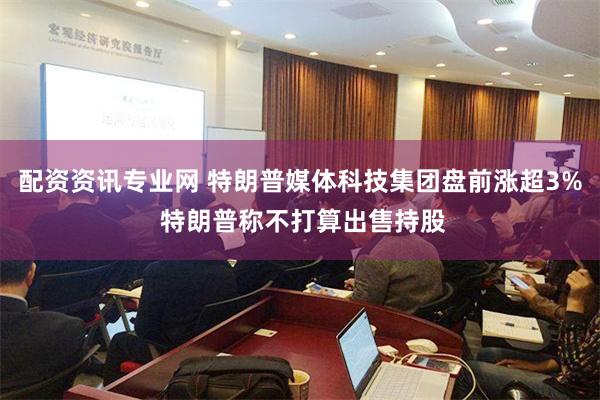 配资资讯专业网 特朗普媒体科技集团盘前涨超3% 特朗普称不打算出售持股