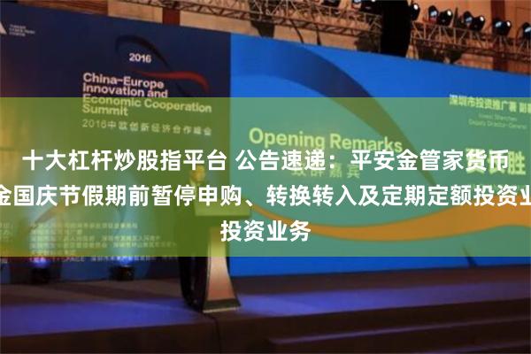 十大杠杆炒股指平台 公告速递：平安金管家货币基金国庆节假期前暂停申购、转换转入及定期定额投资业务