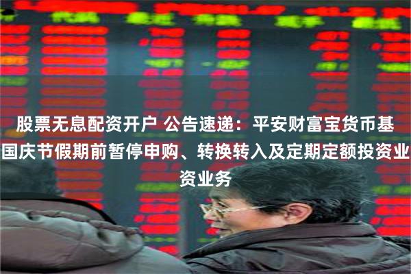 股票无息配资开户 公告速递：平安财富宝货币基金国庆节假期前暂停申购、转换转入及定期定额投资业务