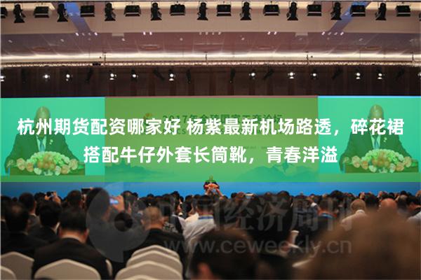 杭州期货配资哪家好 杨紫最新机场路透，碎花裙搭配牛仔外套长筒靴，青春洋溢
