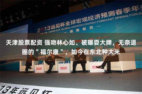 天津股票配资 强吻林心如、被曝耍大牌，无奈退圈的＂福尔康＂，如今在东北种大米