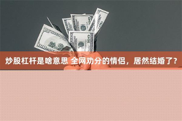 炒股杠杆是啥意思 全网劝分的情侣，居然结婚了？