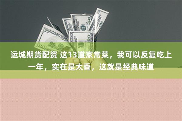 运城期货配资 这13道家常菜，我可以反复吃上一年，实在是太香，这就是经典味道