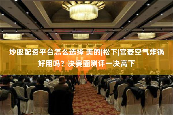 炒股配资平台怎么选择 美的|松下|宫菱空气炸锅好用吗？决赛圈测评一决高下