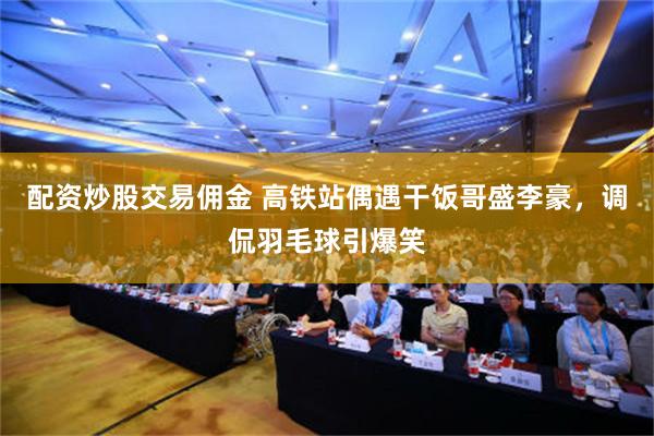 配资炒股交易佣金 高铁站偶遇干饭哥盛李豪，调侃羽毛球引爆笑