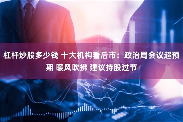 杠杆炒股多少钱 十大机构看后市：政治局会议超预期 暖风吹拂 建议持股过节