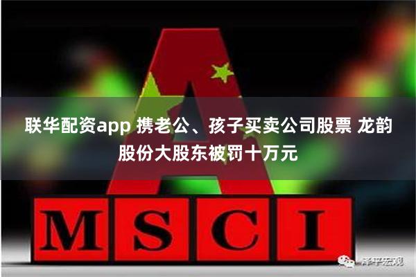 联华配资app 携老公、孩子买卖公司股票 龙韵股份大股东被罚十万元