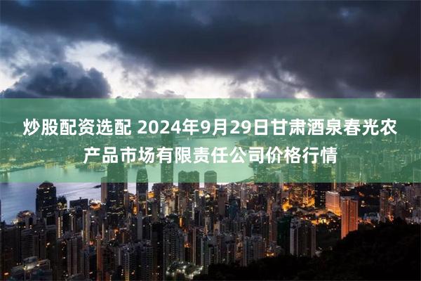 炒股配资选配 2024年9月29日甘肃酒泉春光农产品市场有限责任公司价格行情