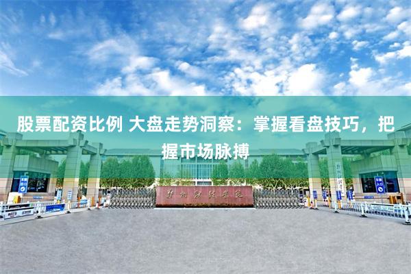 股票配资比例 大盘走势洞察：掌握看盘技巧，把握市场脉搏
