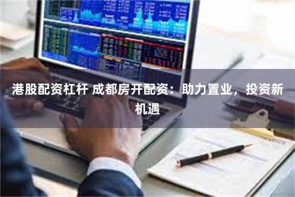 港股配资杠杆 成都房开配资：助力置业，投资新机遇