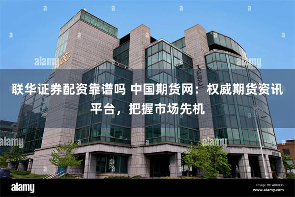 联华证券配资靠谱吗 中国期货网：权威期货资讯平台，把握市场先机