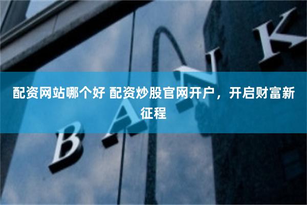 配资网站哪个好 配资炒股官网开户，开启财富新征程