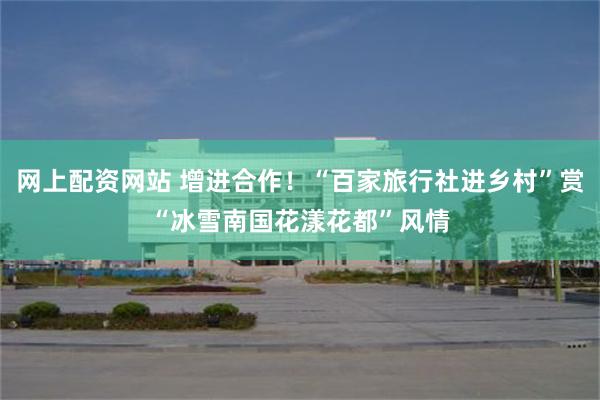 网上配资网站 增进合作！“百家旅行社进乡村”赏“冰雪南国花漾花都”风情