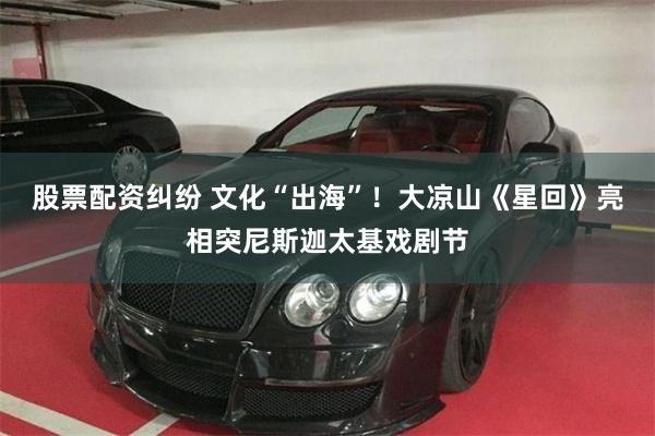 股票配资纠纷 文化“出海”！大凉山《星回》亮相突尼斯迦太基戏剧节
