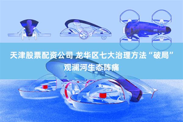 天津股票配资公司 龙华区七大治理方法“破局”观澜河生态阵痛
