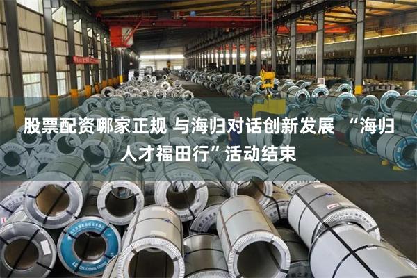 股票配资哪家正规 与海归对话创新发展  “海归人才福田行”活动结束