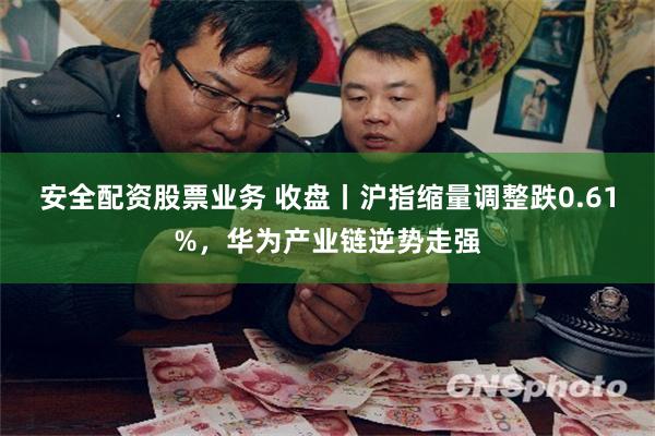 安全配资股票业务 收盘丨沪指缩量调整跌0.61%，华为产业链逆势走强