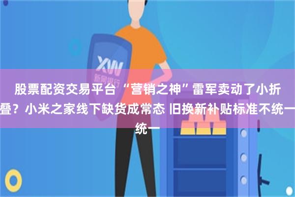 股票配资交易平台 “营销之神”雷军卖动了小折叠？小米之家线下缺货成常态 旧换新补贴标准不统一