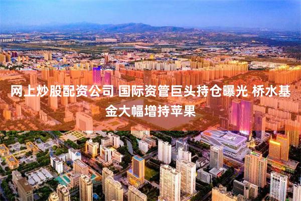 网上炒股配资公司 国际资管巨头持仓曝光 桥水基金大幅增持苹果