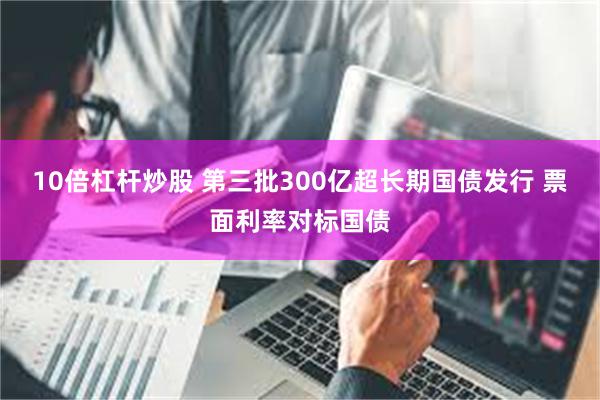 10倍杠杆炒股 第三批300亿超长期国债发行 票面利率对标国债