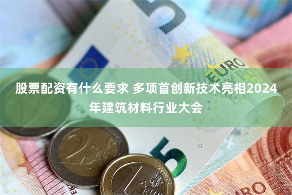 股票配资有什么要求 多项首创新技术亮相2024年建筑材料行业大会
