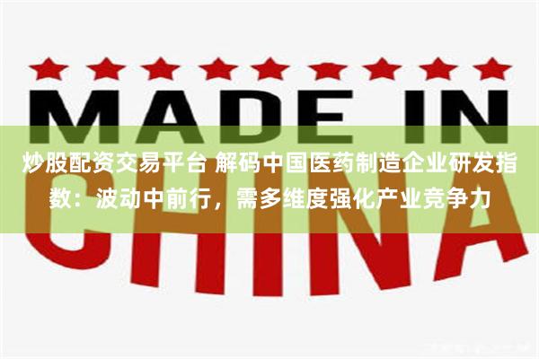炒股配资交易平台 解码中国医药制造企业研发指数：波动中前行，需多维度强化产业竞争力