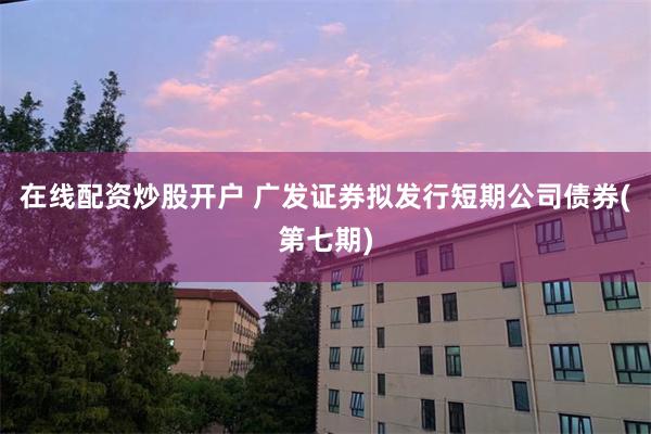 在线配资炒股开户 广发证券拟发行短期公司债券(第七期)