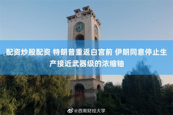 配资炒股配资 特朗普重返白宫前 伊朗同意停止生产接近武器级的浓缩铀