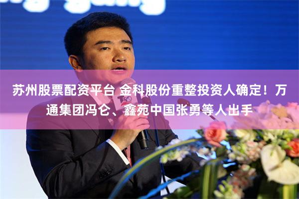 苏州股票配资平台 金科股份重整投资人确定！万通集团冯仑、鑫苑中国张勇等人出手