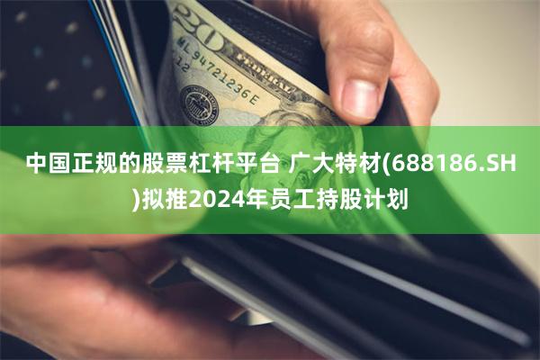 中国正规的股票杠杆平台 广大特材(688186.SH)拟推2024年员工持股计划