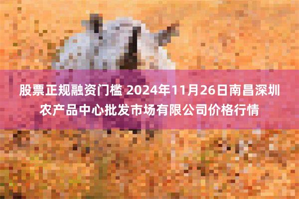 股票正规融资门槛 2024年11月26日南昌深圳农产品中心批发市场有限公司价格行情