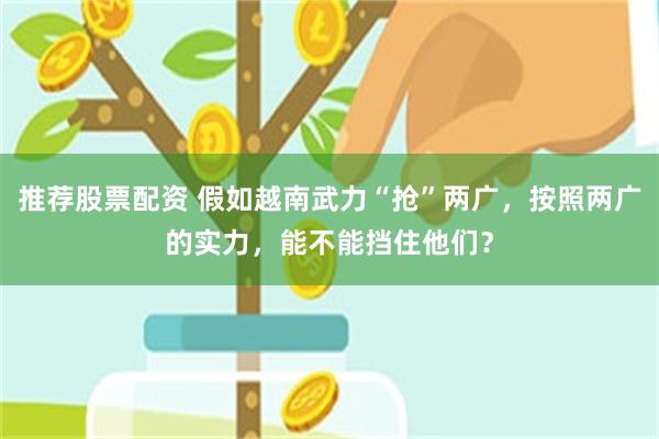 推荐股票配资 假如越南武力“抢”两广，按照两广的实力，能不能挡住他们？