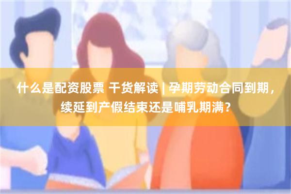 什么是配资股票 干货解读 | 孕期劳动合同到期，续延到产假结束还是哺乳期满？