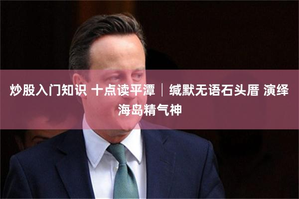 炒股入门知识 十点读平潭│缄默无语石头厝 演绎海岛精气神