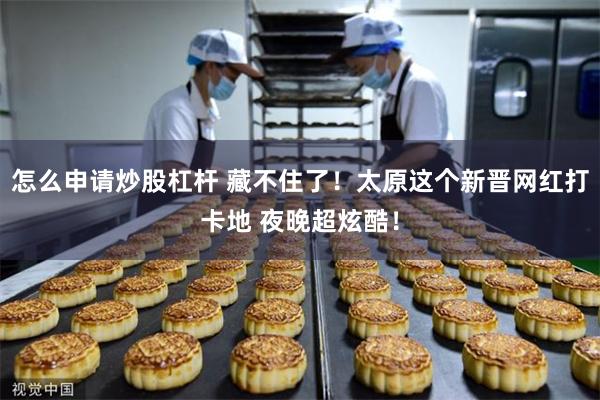 怎么申请炒股杠杆 藏不住了！太原这个新晋网红打卡地 夜晚超炫酷！