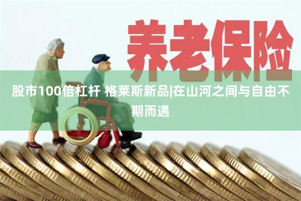 股市100倍杠杆 格莱斯新品|在山河之间与自由不期而遇