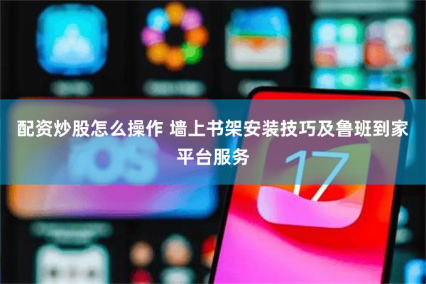 配资炒股怎么操作 墙上书架安装技巧及鲁班到家平台服务