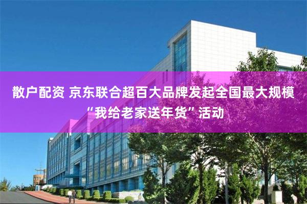 散户配资 京东联合超百大品牌发起全国最大规模“我给老家送年货”活动