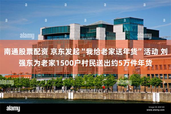 南通股票配资 京东发起“我给老家送年货”活动 刘强东为老家1500户村民送出约5万件年货