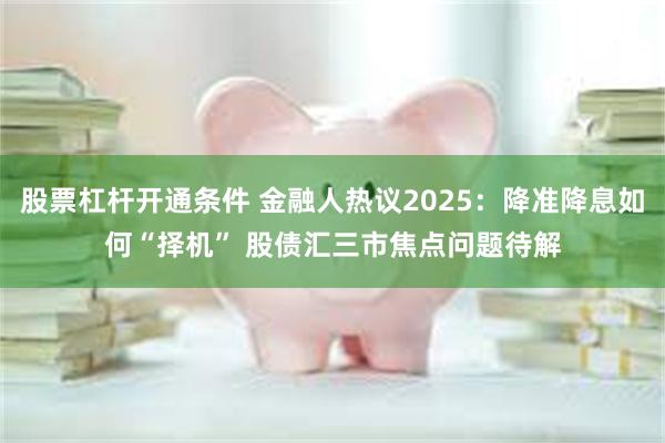 股票杠杆开通条件 金融人热议2025：降准降息如何“择机” 股债汇三市焦点问题待解