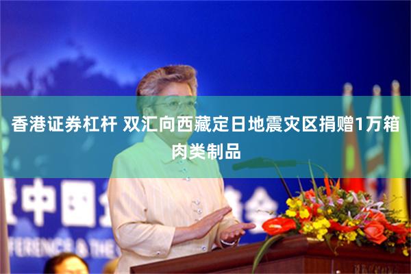 香港证券杠杆 双汇向西藏定日地震灾区捐赠1万箱肉类制品