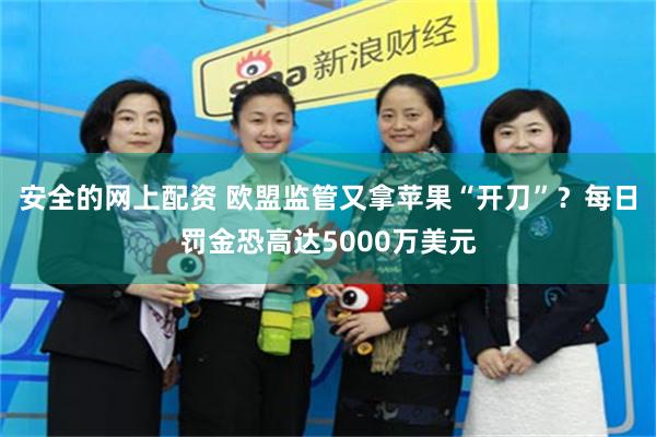 安全的网上配资 欧盟监管又拿苹果“开刀”？每日罚金恐高达5000万美元