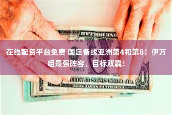 在线配资平台免费 国足备战亚洲第4和第8！伊万组最强阵容，目标双赢！